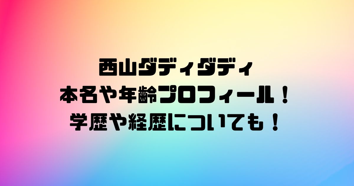 西山ダディダディ本名や年齢プロフィール！学歴や経歴についても！