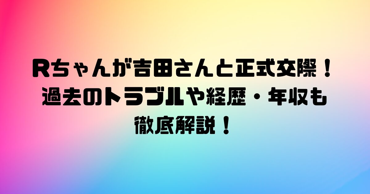 Rちゃんが吉田さんと正式交際！過去のトラブルや経歴・年収も徹底解説！