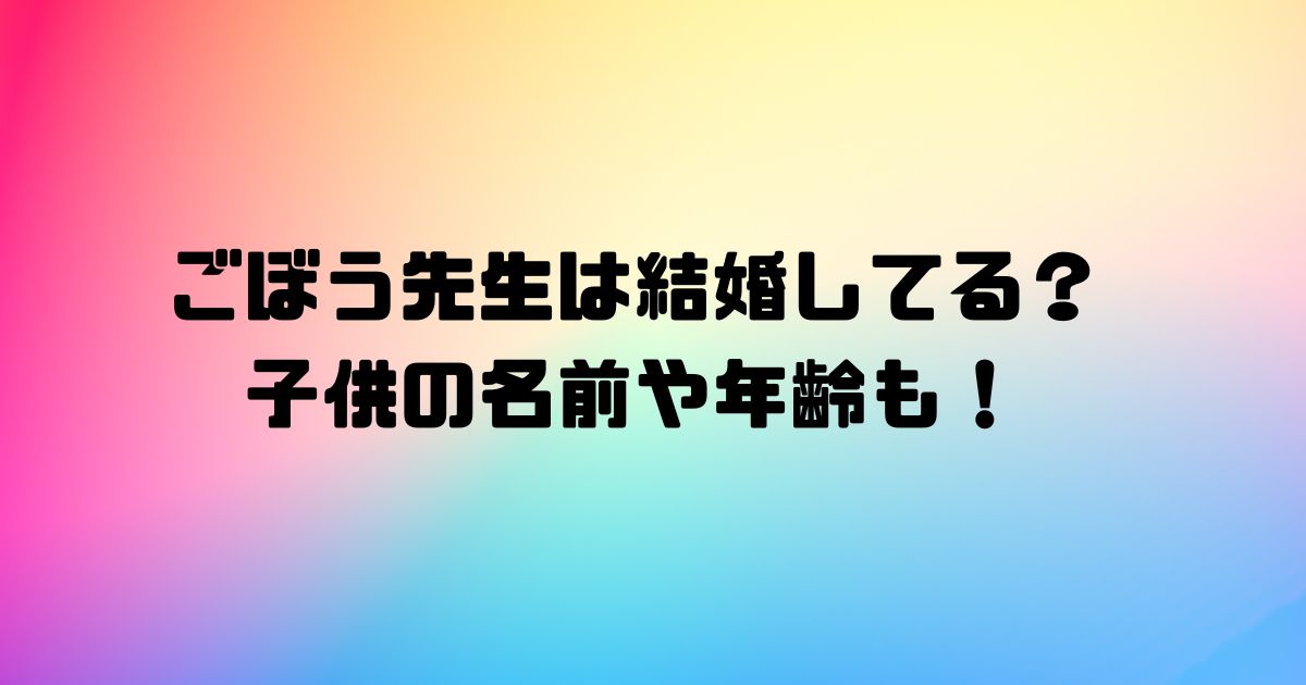 ごぼう先生は結婚してる？子供の名前や年齢も！