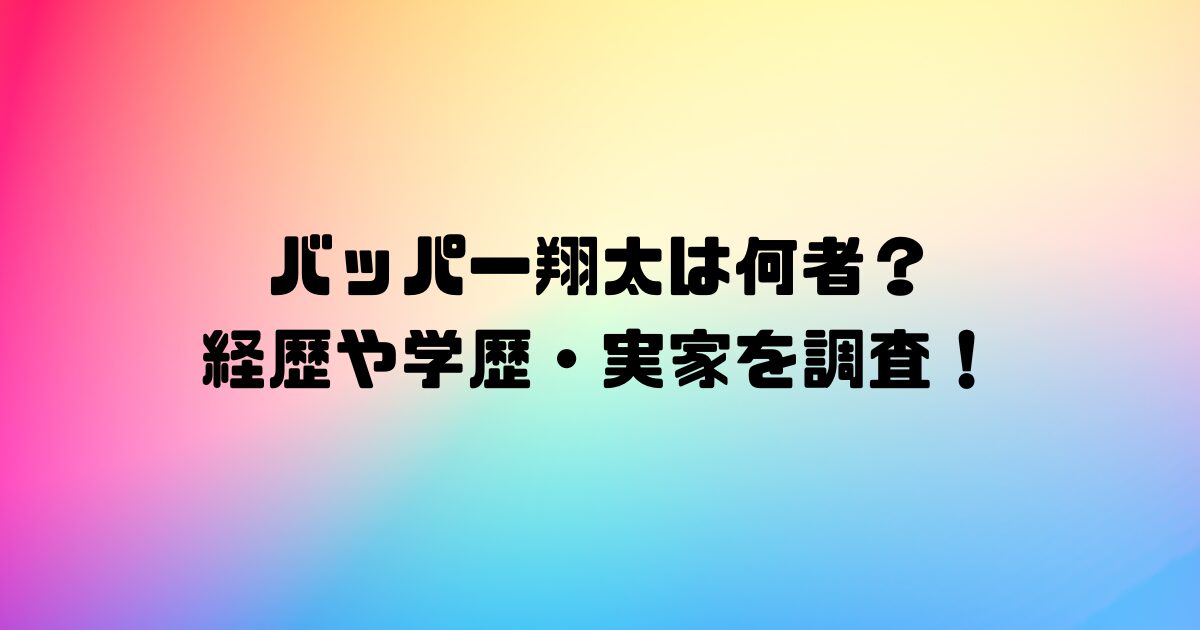 バッパー翔太は何者？ 経歴や学歴・実家を調査！