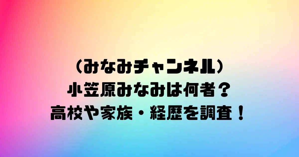 みなみチャンネル 小笠原みなみは何者？ 高校や家族・経歴を調査！