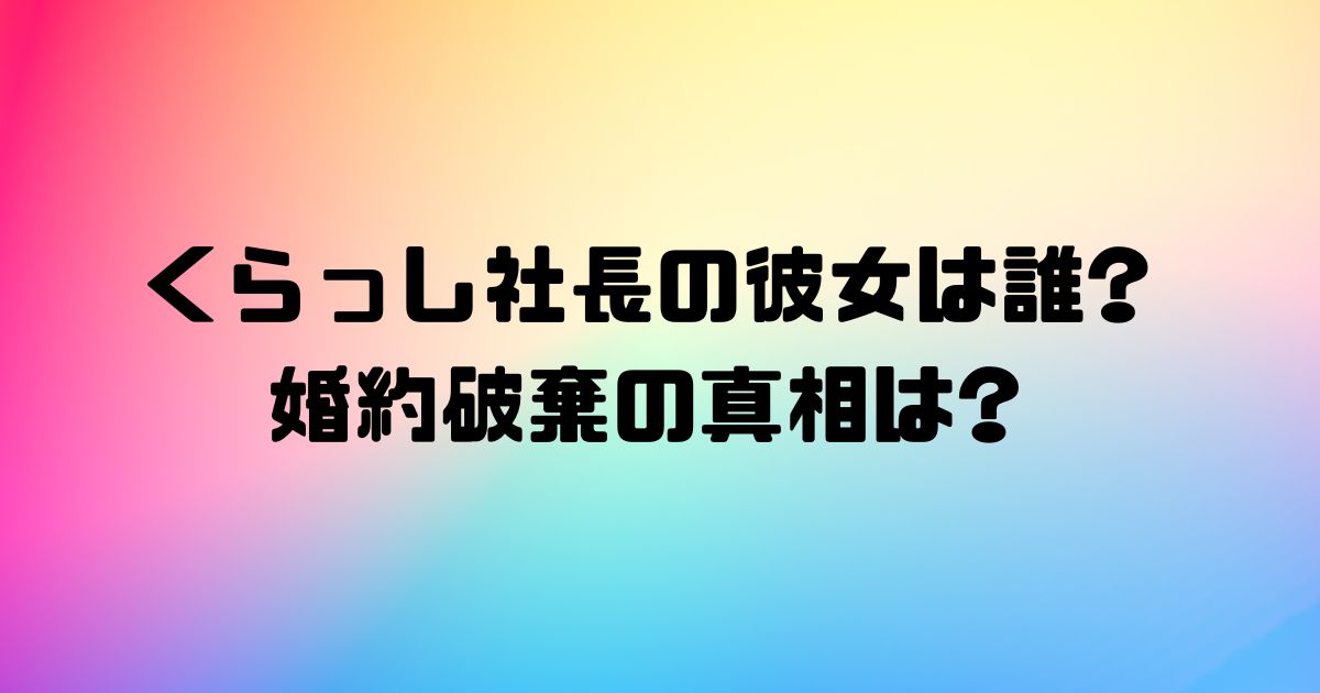 くらっし社長の彼女は誰?婚約破棄の真相は?