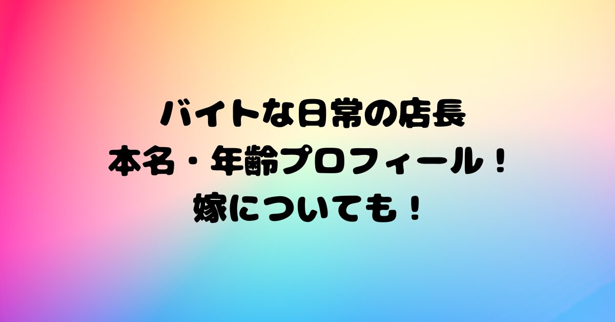 バイトな日常の店長の本名・年齢プロフィール！嫁についても！