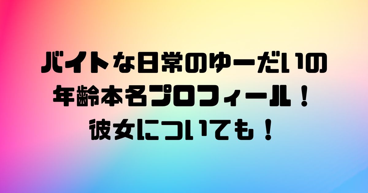 バイトな日常のゆーだいの年齢本名プロフィール！彼女についても！